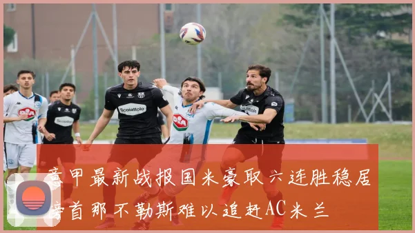 意甲最新战报国米豪取六连胜稳居榜首那不勒斯难以追赶AC米兰