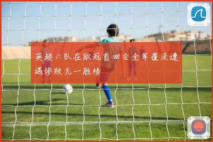 英超六队在欧冠首回合全军覆没遭遇惨败无一胜绩