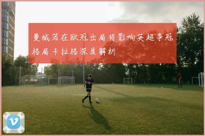 曼城若在欧冠出局将影响英超争冠格局卡拉格深度解析