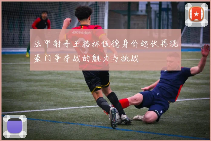 法甲射手王格林伍德身价起伏再现豪门争夺战的魅力与挑战