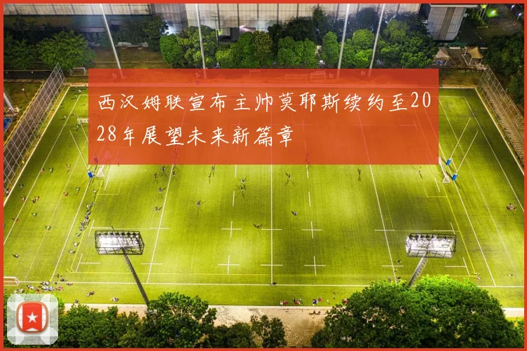 西汉姆联宣布主帅莫耶斯续约至2028年展望未来新篇章