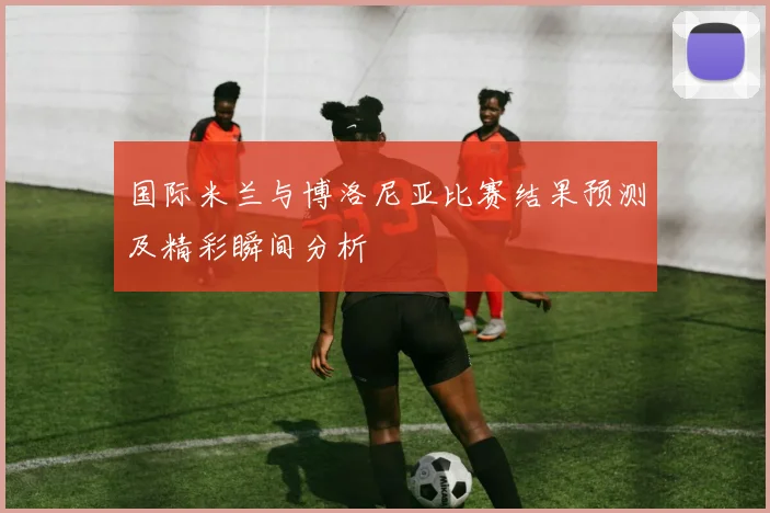 国际米兰与博洛尼亚比赛结果预测及精彩瞬间分析